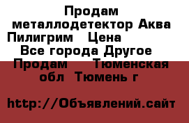 Продам металлодетектор Аква Пилигрим › Цена ­ 17 000 - Все города Другое » Продам   . Тюменская обл.,Тюмень г.